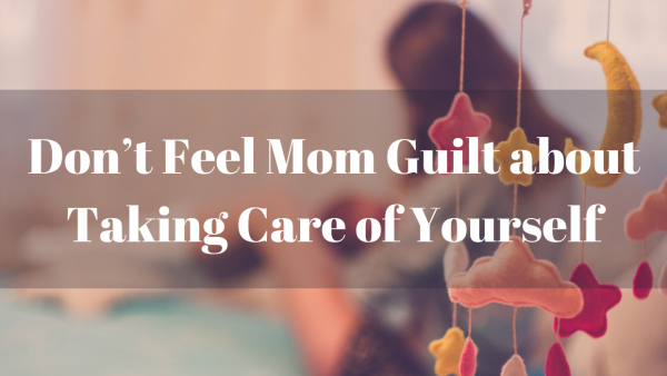 Don’t Feel Mom Guilt About Taking Care of Yourself